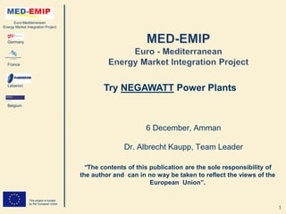 Euro-Mediterranean
Energy Market Integration Project



  Germany




  France




  Lebanon
                                                Try NEGAWATT Power Plants
  Belgium




                                                              6 December, Amman

                                                       Dr. Albrecht Kaupp, Team Leader

                                          “The contents of this publication are the sole responsibility of
                                         the author and can in no way be taken to reflect the views of the
                                                                European Union”.

                This project is funded
                by the European Union
                                                                                                             1
 