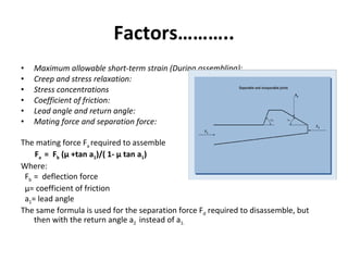 Factors……….. Maximum allowable short-term strain (During assembling): Creep and stress relaxation: Stress concentrations  Coefficient of friction: Lead angle and return angle: Mating force and separation force:   The mating force F a  required to assemble F a  =  F b  (µ +tan a 1 )/( 1- µ tan a 1 ) Where: F b  =  deflection force µ= coefficient of friction a 1 = lead angle The same formula is used for the separation force F d  required to disassemble, but then with the return angle a 2  instead of a 1. 