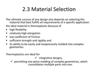 2.3  Material Selection The ultimate success of any design also depends on selecting the material that best fulfills all requirements of a specific application. the ideal material is thermoplastic because of  high flexibility relatively high elongation  low coefficient of friction sufficient strength and rigidity and  its ability to be easily and inexpensively molded into complex geometries. Thermoplastics are ideal for integrative designs,  permitting one-piece molding of complex geometries, which consolidates multiple parts into one.  