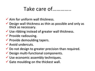 Take care of………….. Aim for uniform wall thickness. Design wall thickness as thin as possible and only as thick as necessary. Use ribbing instead of greater wall thickness. Provide radiousing. Provide demoulding tapers. Avoid undercuts. Do not design to greater precision than required. Design multi-functional components. Use economic assembly techniques. Gate moulding on the thickest wall. 