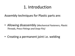 1. Introduction Assembly techniques for Plastic parts are: Allowing disassembly  ( Mechanical Fasteners, Plastic Threads, Press-Fittings and Snap-Fits) Creating a permanent joint i.e. welding 
