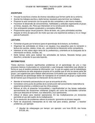USAER VII MONTERREY, NUEVO LEÓN ZONA III
19FUA0107X
ESCRITURA
 Vincular la escritura a textos de diversa naturaleza que formen parte de su entorno.
 Acortar los trabajos escritos y darle tiempo necesario para terminar sus trabajos.
 Propiciar la auto corrección con la ayuda de otro compañero o del mismo maestro.
 Favorecer el desarrollo de conocimientos, habilidades y actitudes organizando al grupo
en binas, equipos, etc. Para que interactúen en la construcción de textos.
 Con anticipación prepare vocabulario y conceptos difíciles.
 Proporciones apoyo visual (pizarrón, libros de texto, etc.) para actividades escritas.
 Adaptar el ritmo de ejecución de modo que sea una experiencia exitosa y no un riesgo
para la frustración.
LECTURA.
 Fomentar el gusto por la lectura (para el aprendizaje de la lectura, es fonético).
 Organizar las actividades en binas o en equipos muy pequeños para la narración o
lectura de cuentos, relatos, rimas, etc., permitiendo la interacción entre compañeros.
 Interesar al niño sobre algún tema de su preferencia y orientarlo en la búsqueda de la
información en libros, revistas, etc.
 Darle tiempo extra para realizar las actividades de lectura. Necesita tiempo para
descifrar y entender lo que esta leyendo.
MATEMATICAS.
“Estos alumnos muestran significantes problemas en el aprendizaje de uno o mas
procesos básicos involucrados en comprender y usar lenguaje matemático que afectan la
forma en que el cerebro procesa la información, por lo que se sugiere que la metodología
para la enseñanza de esta asignatura propicie en lo posible que el niño se sienta parte del
grupo. Las sugerencias para realizar adecuaciones curriculares que respondan a los niños
con problemas de aprendizaje deben de manejarse en el contexto del grupo y organizarse
de tal manera que enriquezcan la interacción de los alumnos”
 Atender el momento psicoevolutivo en que se encuentra el niño.
 Considerar como punto de partida de la construcción del conocimiento matemático la
experiencia práctica y cotidiana que los niños posean.
 Motivar al niño al presentar funcionalidad y significatividad en las tareas realizadas
aprovechando las situaciones cotidianas (juegos) así como las actividades rutinarias
para que descubra el número, sus relaciones y sus operaciones.
 Utilizar el ábaco para resolver operaciones. En las multiplicaciones y/o divisiones
permitirle el uso del cuadro de la multiplicación.
 En la resolución de problemas valorar el producto, ignorando el proceso seguido.
 Partir de situaciones interesantes de la vida real para analiza, plantear y resolver
problemas, por ejemplo:
 Alquiler de videojuegos por tiempo: por ejemplo: una hora $5.00, dos horas
$10.00, etc.
3
 