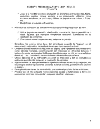 USAER VII MONTERREY, NUEVO LEÓN ZONA III
19FUA0107X
 Jugar a la “tiendita” donde se analizarán las diferencias entre productos, fecha,
caducidad, precios, compra ajustada a un presupuesto, utilizando como
monedas envolturas de productos y billetes de juguete o corcholatas o fichas,
etc.
 Dividir frutas o verduras en fracciones.
 Presentar las actividades de forma novedosa asegurando la participación del niño:
 Utilizar juguetes de seriación, clasificación, comparación, figuras geométricos y
todos aquellos que impliquen comprender relaciones cuantitativas en la
resolución de problemas.
 Promover el uso de rompecabezas y juegos de engranaje.
 Considerar los errores como base del aprendizaje negando la “torpeza” en el
conocimiento matemático, haciendo de los errores “errores constructivos”.
 Olvidarse que las matemáticas requieren de papel y lápiz y presentar actividades tales
como: cálculos mentales, experimentación con materiales de diferentes tamaños y
texturas (propiciar experiencias táctiles con los objetos para percibir las características
de estos)…, etc., propiciando siempre la interacción entre los compañeros.
 Ofrecer opciones en su instrucción: presentar los materiales y dar las instrucciones
oralmente, permitir más tiempo en la realización de ejercicios.
 Ir gradualmente de ejemplos concretos a generalizaciones abstractas (por ejemplo, en
un principio resolver operaciones utilizando material concreto, posteriormente usando
el ábaco,).
 Dar explicaciones claras, de frente al niño, precisando el propósito de las actividades.
 Propiciar que el niño adquiera representaciones lógicas y matemáticas, a través de
operaciones concretas como contar, comparar, clasificar, relacionar…
4
 