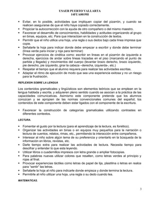 USAER PUERTO VALLARTA
14FUA0019H
 Evitar, en lo posible, actividades que impliquen copiar del pizarrón, y cuando se
realicen asegurarse de que el niño haya copiado correctamente.
 Propiciar la autocorrección con la ayuda de otro compañero o del mismo maestro.
 Favorecer el desarrollo de conocimientos, habilidades y actitudes organizando al grupo
en binas, equipos, etc. Para que interactúen en la construcción de textos.
 Permitir que el niño utilice una hoja, una regla o sus dedos bajo cada línea impresa que
copie.
 Señalarle la hoja para indicar donde debe empezar a escribir y donde debe terminar
(línea verde para iniciar y roja para terminar)
 Provocar ejercicios de cinética como: escribir en lineas en el pizarrón de izquierda a
derecha, ejercicios de andar sobre lineas trazadas en el piso (marcando el punto de
partida y llegada) y movimientos del cuerpo (levantar brazo derecho, brazo izquierdo,
pie derecho, pie izquierdo, girar la cabeza –derecha, izquierda-, etc.)
 Respetar el tiempo que el alumno requiera para realizar las actividades escritas.
 Adaptar el ritmo de ejecución de modo que sea una experiencia exitosa y no un riesgo
para la frustración.
REFLEXION SOBRE LA LENGUA
Los contenidos gramaticales y lingüísticos son elementos teóricos que se emplean en la
lengua hablada y escrita, y adquieren pleno sentido cuando se asocian a la práctica de las
capacidades comunicativas. Asimismo este componente pretende que los alumnos
conozcan y se apropien de las normas convencionales comunes del español; los
contenidos de este componente deben estar ligados con el componente de la escritura.
 Favorecer la construcción de categorías gramaticales utilizando contrastes en
diferentes contextos.
LECTURA.
 Fomentar el gusto por la lectura (para el aprendizaje de la lectura, es fonético).
 Organizar las actividades en binas o en equipos muy pequeños para la narración o
lectura de cuentos, relatos, rimas, etc., permitiendo la interacción entre compañeros.
 Interesar al niño sobre algún tema de su preferencia y orientarlo en la búsqueda de la
información en libros, revistas, etc.
 Darle tiempo extra para realizar las actividades de lectura. Necesita tiempo para
descifrar y entender lo que esta leyendo.
 Utilizar libros o cuadernillos impresos con letra grande o ampliar fotocopias.
 Para palabras nuevas utilizar colores que resalten, como letras verdes al principio y
rojas al final.
 Provocar experiencias táctiles como letras de papel de lija, plastilina o letras en realce
para “sentir” las letras.
 Señalarle la hoja al niño para indicarle donde empieza y donde termina la lectura.
 Permitirle al niño utilizar una hoja, una regla o su dedo cuando lea.
MATEMATICAS.
3
 