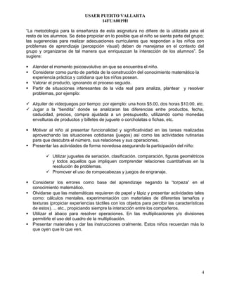 USAER PUERTO VALLARTA
14FUA0019H
“La metodología para la enseñanza de esta asignatura no difiere de la utilizada para el
resto de los alumnos. Se debe propiciar en lo posible que el niño se sienta parte del grupo;
las sugerencias para realizar adecuaciones curriculares que respondan a los niños con
problemas de aprendizaje (percepción visual) deben de manejarse en el contexto del
grupo y organizarse de tal manera que enriquezcan la interacción de los alumnos”. Se
sugiere:
 Atender el momento psicoevolutivo en que se encuentra el niño.
 Considerar como punto de partida de la construcción del conocimiento matemático la
experiencia práctica y cotidiana que los niños posean.
 Valorar el producto, ignorando el proceso seguido.
 Partir de situaciones interesantes de la vida real para analiza, plantear y resolver
problemas, por ejemplo:
 Alquiler de videojuegos por tiempo: por ejemplo: una hora $5.00, dos horas $10.00, etc.
 Jugar a la “tiendita” donde se analizaran las diferencias entre productos, fecha,
caducidad, precios, compra ajustada a un presupuesto, utilizando como monedas
envolturas de productos y billetes de juguete o corcholatas o fichas, etc.
 Motivar al niño al presentar funcionalidad y significatividad en las tareas realizadas
aprovechando las situaciones cotidianas (juegos) así como las actividades rutinarias
para que descubra el número, sus relaciones y sus operaciones.
 Presentar las actividades de forma novedosa asegurando la participación del niño:
 Utilizar juguetes de seriación, clasificación, comparación, figuras geométricos
y todos aquellos que impliquen comprender relaciones cuantitativas en la
resolución de problemas.
 Promover el uso de rompecabezas y juegos de engranaje.
 Considerar los errores como base del aprendizaje negando la “torpeza” en el
conocimiento matemático.
 Olvidarse que las matemáticas requieren de papel y lápiz y presentar actividades tales
como: cálculos mentales, experimentación con materiales de diferentes tamaños y
texturas (propiciar experiencias táctiles con los objetos para percibir las características
de estos)…, etc., propiciando siempre la interacción entre los compañeros.
 Utilizar el ábaco para resolver operaciones. En las multiplicaciones y/o divisiones
permitirle el uso del cuadro de la multiplicación.
 Presentar materiales y dar las instrucciones oralmente. Estos niños recuerdan más lo
que oyen que lo que ven.
4
 