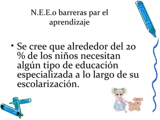 N.E.E.o barreras par el
aprendizaje
• Se cree que alrededor del 20
% de los niños necesitan
algún tipo de educación
especializada a lo largo de su
escolarización.
 