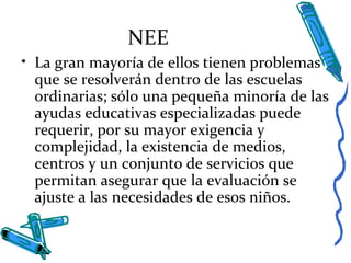NEE
• La gran mayoría de ellos tienen problemas
que se resolverán dentro de las escuelas
ordinarias; sólo una pequeña minoría de las
ayudas educativas especializadas puede
requerir, por su mayor exigencia y
complejidad, la existencia de medios,
centros y un conjunto de servicios que
permitan asegurar que la evaluación se
ajuste a las necesidades de esos niños.
 