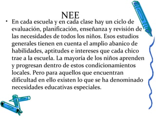 NEE
• En cada escuela y en cada clase hay un ciclo de
evaluación, planificación, enseñanza y revisión de
las necesidades de todos los niños. Esos estudios
generales tienen en cuenta el amplio abanico de
habilidades, aptitudes e intereses que cada chico
trae a la escuela. La mayoría de los niños aprenden
y progresan dentro de estos condicionamientos
locales. Pero para aquellos que encuentran
dificultad en ello existen lo que se ha denominado
necesidades educativas especiales.
 