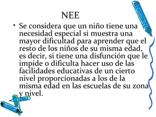NEE
• Se considera que un niño tiene una
necesidad especial si muestra una
mayor dificultad para aprender que el
resto de los niños de su misma edad,
es decir, si tiene una disfunción que le
impide o dificulta hacer uso de las
facilidades educativas de un cierto
nivel proporcionadas a los de la
misma edad en las escuelas de su zona
y nivel.
 