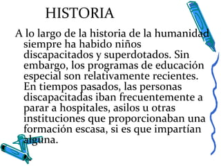 HISTORIA
A lo largo de la historia de la humanidad
siempre ha habido niños
discapacitados y superdotados. Sin
embargo, los programas de educación
especial son relativamente recientes.
En tiempos pasados, las personas
discapacitadas iban frecuentemente a
parar a hospitales, asilos u otras
instituciones que proporcionaban una
formación escasa, si es que impartían
alguna.
 