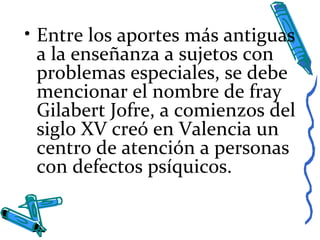 • Entre los aportes más antiguas
a la enseñanza a sujetos con
problemas especiales, se debe
mencionar el nombre de fray
Gilabert Jofre, a comienzos del
siglo XV creó en Valencia un
centro de atención a personas
con defectos psíquicos.
 