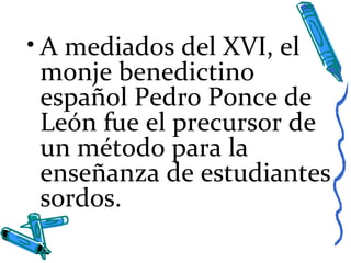 • A mediados del XVI, el
monje benedictino
español Pedro Ponce de
León fue el precursor de
un método para la
enseñanza de estudiantes
sordos.
 