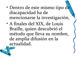• Dentro de este mismo tipo de
discapacidad ha de
mencionarse la investigación,
• A finales del XIX, de Louis
Braille, quien descubrió el
método que lleva su nombre,
de amplia difusión en la
actualidad.
 