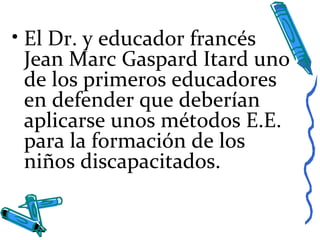 • El Dr. y educador francés
Jean Marc Gaspard Itard uno
de los primeros educadores
en defender que deberían
aplicarse unos métodos E.E.
para la formación de los
niños discapacitados.
 