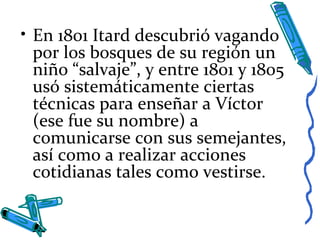 • En 1801 Itard descubrió vagando
por los bosques de su región un
niño “salvaje”, y entre 1801 y 1805
usó sistemáticamente ciertas
técnicas para enseñar a Víctor
(ese fue su nombre) a
comunicarse con sus semejantes,
así como a realizar acciones
cotidianas tales como vestirse.
 