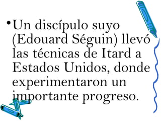 •Un discípulo suyo
(Edouard Séguin) llevó
las técnicas de Itard a
Estados Unidos, donde
experimentaron un
importante progreso.
 