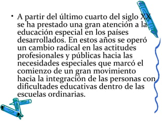• A partir del último cuarto del siglo XX
se ha prestado una gran atención a la
educación especial en los países
desarrollados. En estos años se operó
un cambio radical en las actitudes
profesionales y públicas hacia las
necesidades especiales que marcó el
comienzo de un gran movimiento
hacia la integración de las personas con
dificultades educativas dentro de las
escuelas ordinarias.
 