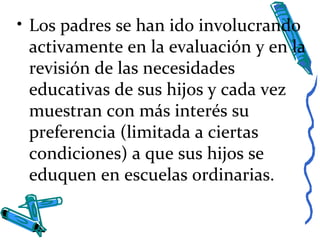 • Los padres se han ido involucrando
activamente en la evaluación y en la
revisión de las necesidades
educativas de sus hijos y cada vez
muestran con más interés su
preferencia (limitada a ciertas
condiciones) a que sus hijos se
eduquen en escuelas ordinarias.
 