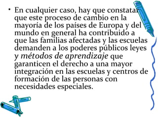 • En cualquier caso, hay que constatar
que este proceso de cambio en la
mayoría de los países de Europa y del
mundo en general ha contribuido a
que las familias afectadas y las escuelas
demanden a los poderes públicos leyes
y métodos de aprendizaje que
garanticen el derecho a una mayor
integración en las escuelas y centros de
formación de las personas con
necesidades especiales.
 