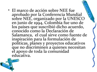 • El marco de acción sobre NEE fue
aprobado por la Conferencia Mundial
sobre NEE, organizado por la UNESCO
en junio de 1994, Colombia fue uno de
los paises que suscribió dicho acuerdo,
conocido como la Declaración de
Salamanca, el cual sirve como fuente de
inspiración para la formulación de
políticas, planes y proyectos educativos
que no discriminen a quienes necesitan
el apoyo de toda la comunidad
educativa.
 