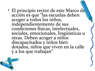 • El principio rector de este Marco de
acción es que “las escuelas deben
acoger a todos los niños,
independientemente de sus
condiciones físicas, intelectuales,
sociales, emocionales, lingüísticas u
otras. Deben acoger a niños
discapacitados y niños bien
dotados, niños que viven en la calle
y a los que trabajan”
 