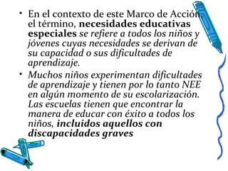 • En el contexto de este Marco de Acción,
el término, necesidades educativas
especiales se refiere a todos los niños y
jóvenes cuyas necesidades se derivan de
su capacidad o sus dificultades de
aprendizaje.
• Muchos niños experimentan dificultades
de aprendizaje y tienen por lo tanto NEE
en algún momento de su escolarización.
Las escuelas tienen que encontrar la
manera de educar con éxito a todos los
niños, incluidos aquellos con
discapacidades graves
 
