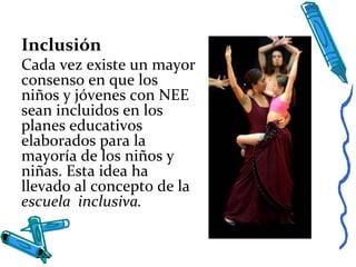Inclusión
Cada vez existe un mayor
consenso en que los
niños y jóvenes con NEE
sean incluidos en los
planes educativos
elaborados para la
mayoría de los niños y
niñas. Esta idea ha
llevado al concepto de la
escuela inclusiva.
 