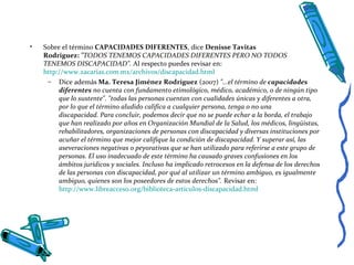 • Sobre el término CAPACIDADES DIFERENTES, dice Denisse Tavitas
Rodriguez: "TODOS TENEMOS CAPACIDADES DIFERENTES PERO NO TODOS
TENEMOS DISCAPACIDAD". Al respecto puedes revisar en:
http://www.zacarias.com.mx/archivos/discapacidad.html
– Dice además Ma. Teresa Jiménez Rodríguez (2007) "...el término de capacidades
diferentes no cuenta con fundamento etimológico, médico, académico, o de ningún tipo
que lo sustente". "todas las personas cuentan con cualidades únicas y diferentes a otra,
por lo que el término aludido califica a cualquier persona, tenga o no una
discapacidad. Para concluir, podemos decir que no se puede echar a la borda, el trabajo
que han realizado por años en Organización Mundial de la Salud, los médicos, lingüistas,
rehabilitadores, organizaciones de personas con discapacidad y diversas instituciones por
acuñar el término que mejor califique la condición de discapacidad. Y superar así, las
aseveraciones negativas o peyorativas que se han utilizado para referirse a este grupo de
personas. El uso inadecuado de este término ha causado graves confusiones en los
ámbitos jurídicos y sociales. Incluso ha implicado retrocesos en la defensa de los derechos
de las personas con discapacidad, por qué al utilizar un término ambiguo, es igualmente
ambiguo, quienes son los poseedores de estos derechos". Revisar en:
http://www.libreacceso.org/biblioteca-articulos-discapacidad.html
 