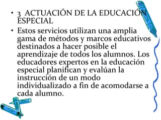 • 3 ACTUACIÓN DE LA EDUCACIÓN
ESPECIAL
• Estos servicios utilizan una amplia
gama de métodos y marcos educativos
destinados a hacer posible el
aprendizaje de todos los alumnos. Los
educadores expertos en la educación
especial planifican y evalúan la
instrucción de un modo
individualizado a fin de acomodarse a
cada alumno.
 