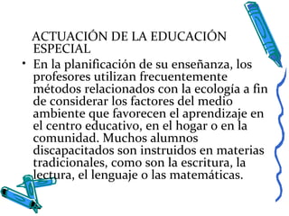 ACTUACIÓN DE LA EDUCACIÓN
ESPECIAL
• En la planificación de su enseñanza, los
profesores utilizan frecuentemente
métodos relacionados con la ecología a fin
de considerar los factores del medio
ambiente que favorecen el aprendizaje en
el centro educativo, en el hogar o en la
comunidad. Muchos alumnos
discapacitados son instruidos en materias
tradicionales, como son la escritura, la
lectura, el lenguaje o las matemáticas.
 