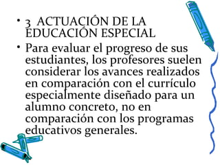 • 3 ACTUACIÓN DE LA
EDUCACIÓN ESPECIAL
• Para evaluar el progreso de sus
estudiantes, los profesores suelen
considerar los avances realizados
en comparación con el currículo
especialmente diseñado para un
alumno concreto, no en
comparación con los programas
educativos generales.
 