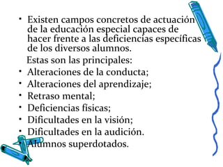 • Existen campos concretos de actuación
de la educación especial capaces de
hacer frente a las deficiencias específicas
de los diversos alumnos.
Estas son las principales:
• Alteraciones de la conducta;
• Alteraciones del aprendizaje;
• Retraso mental;
• Deficiencias físicas;
• Dificultades en la visión;
• Dificultades en la audición.
• Alumnos superdotados.
 