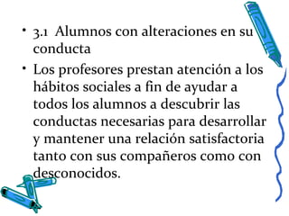 • 3.1 Alumnos con alteraciones en su
conducta
• Los profesores prestan atención a los
hábitos sociales a fin de ayudar a
todos los alumnos a descubrir las
conductas necesarias para desarrollar
y mantener una relación satisfactoria
tanto con sus compañeros como con
desconocidos.
 