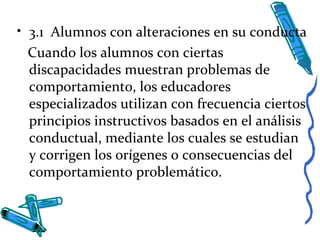 • 3.1 Alumnos con alteraciones en su conducta
Cuando los alumnos con ciertas
discapacidades muestran problemas de
comportamiento, los educadores
especializados utilizan con frecuencia ciertos
principios instructivos basados en el análisis
conductual, mediante los cuales se estudian
y corrigen los orígenes o consecuencias del
comportamiento problemático.
 