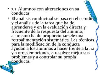 • 3.1 Alumnos con alteraciones en su
conducta
• El análisis conductual se basa en el estudio
y el análisis de la tarea que ha de
aprenderse y en la evaluación directa y
frecuente de la respuesta del alumno;
asimismo ha de proporcionársele una
retroalimentación sistemática. Las técnicas
para la modificación de la conducta
ayudan a los alumnos a hacer frente a la ira
y a otras emociones, a resolver mejor sus
problemas y a controlar su propia
conducta.
 