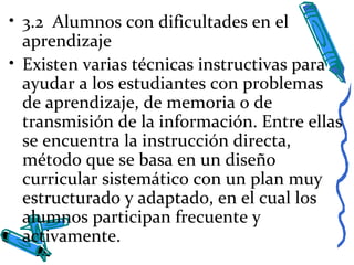 • 3.2 Alumnos con dificultades en el
aprendizaje
• Existen varias técnicas instructivas para
ayudar a los estudiantes con problemas
de aprendizaje, de memoria o de
transmisión de la información. Entre ellas
se encuentra la instrucción directa,
método que se basa en un diseño
curricular sistemático con un plan muy
estructurado y adaptado, en el cual los
alumnos participan frecuente y
activamente.
 