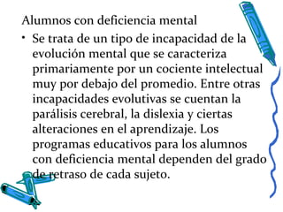 Alumnos con deficiencia mental
• Se trata de un tipo de incapacidad de la
evolución mental que se caracteriza
primariamente por un cociente intelectual
muy por debajo del promedio. Entre otras
incapacidades evolutivas se cuentan la
parálisis cerebral, la dislexia y ciertas
alteraciones en el aprendizaje. Los
programas educativos para los alumnos
con deficiencia mental dependen del grado
de retraso de cada sujeto.
 