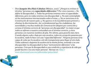 – Dice Joaquín Alva Ruiz-Cabañas (México, 2010): "¿Porqué es erróneo el
término “personas con capacidades diferentes”? Por cinco razones: 1. No
define la discapacidad. 2. Todas las personas tenemos entre sí capacidades
diferentes, pero no todas tenemos una discapacidad. 3. No está contemplado
en los instrumentos internacionales sobre el tema. 4. No se menciona en la
Constitución de nuestro país. 5. No aparece en la Ley federal para prevenir y
eliminar la discriminación. Así, es fundamental que los ciudadanos, las
autoridades y muchos medios de comunicación adopten por convicción y
certeza el término correcto de “personas con discapacidad”. Lo mejor es que
todos se refieran a nuestra comunidad con el término correcto, y entre
personas con nuestros nombres de pila. Por último, para ponerlo más claro.
Cuando alguien sube o baja por una escalera, todos sin excepción pasamos por
la escalera, nadie lo hace con una “capacidad diferente”. Ninguna persona sería
capaz de volar por la escalera o de tele transportarse para llegar al otro lado.
Todos subimos o bajamos la escalera de la misma forma, teniendo o no una
discapacidad. La discapacidad no hace “estrictamente diferentes” a las
personas. Creo que la discapacidad es una condición y experiencia de vida que
puede hacerte o no una mejor persona". Revisar en: http://
www.eluniversal.com.mx/editoriales/50620.html
 