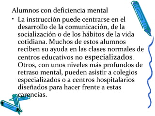 Alumnos con deficiencia mental
• La instrucción puede centrarse en el
desarrollo de la comunicación, de la
socialización o de los hábitos de la vida
cotidiana. Muchos de estos alumnos
reciben su ayuda en las clases normales de
centros educativos no especializados.
Otros, con unos niveles más profundos de
retraso mental, pueden asistir a colegios
especializados o a centros hospitalarios
diseñados para hacer frente a estas
carencias.
 