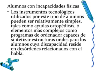 Alumnos con incapacidades físicas
• Los instrumentos tecnológicos
utilizados por este tipo de alumnos
pueden ser relativamente simples,
tales como ayudas ortopédicas, o
elementos más complejos como
programas de ordenador capaces de
sintetizar estructuras orales para los
alumnos cuya discapacidad reside
en desórdenes relacionados con el
habla.
 