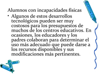 Alumnos con incapacidades físicas
• Algunos de estos desarrollos
tecnológicos pueden ser muy
costosos para los presupuestos de
muchos de los centros educativos. En
ocasiones, los educadores y los
padres colaboran para determinar el
uso más adecuado que puede darse a
los recursos disponibles y sus
modificaciones más pertinentes.
 