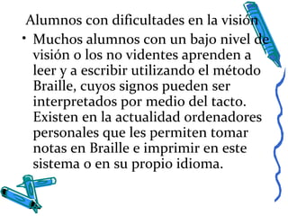 Alumnos con dificultades en la visión
• Muchos alumnos con un bajo nivel de
visión o los no videntes aprenden a
leer y a escribir utilizando el método
Braille, cuyos signos pueden ser
interpretados por medio del tacto.
Existen en la actualidad ordenadores
personales que les permiten tomar
notas en Braille e imprimir en este
sistema o en su propio idioma.
 