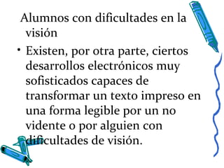 Alumnos con dificultades en la
visión
• Existen, por otra parte, ciertos
desarrollos electrónicos muy
sofisticados capaces de
transformar un texto impreso en
una forma legible por un no
vidente o por alguien con
dificultades de visión.
 