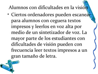 Alumnos con dificultades en la visión
• Ciertos ordenadores pueden escanear
para alumnos con ceguera textos
impresos y leerlos en voz alta por
medio de un sintetizador de voz. La
mayor parte de los estudiantes con
dificultades de visión pueden con
frecuencia leer textos impresos a un
gran tamaño de letra.
 
