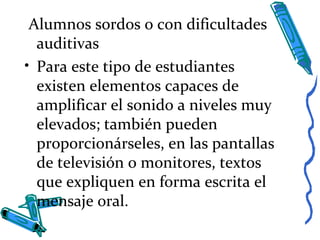 Alumnos sordos o con dificultades
auditivas
• Para este tipo de estudiantes
existen elementos capaces de
amplificar el sonido a niveles muy
elevados; también pueden
proporcionárseles, en las pantallas
de televisión o monitores, textos
que expliquen en forma escrita el
mensaje oral.
 
