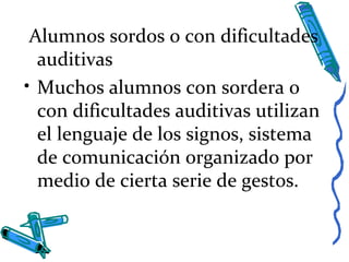 Alumnos sordos o con dificultades
auditivas
• Muchos alumnos con sordera o
con dificultades auditivas utilizan
el lenguaje de los signos, sistema
de comunicación organizado por
medio de cierta serie de gestos.
 