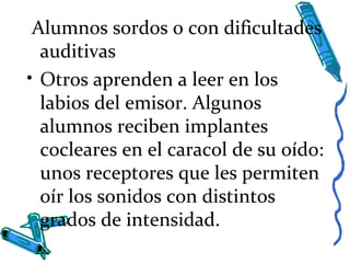 Alumnos sordos o con dificultades
auditivas
• Otros aprenden a leer en los
labios del emisor. Algunos
alumnos reciben implantes
cocleares en el caracol de su oído:
unos receptores que les permiten
oír los sonidos con distintos
grados de intensidad.
 