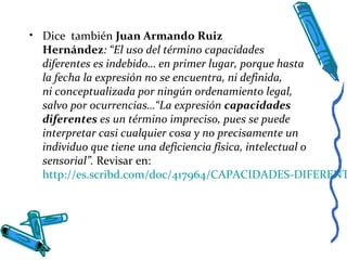 • Dice también Juan Armando Ruiz
Hernández: “El uso del término capacidades
diferentes es indebido… en primer lugar, porque hasta
la fecha la expresión no se encuentra, ni definida,
ni conceptualizada por ningún ordenamiento legal,
salvo por ocurrencias…“La expresión capacidades
diferentes es un término impreciso, pues se puede
interpretar casi cualquier cosa y no precisamente un
individuo que tiene una deficiencia física, intelectual o
sensorial”. Revisar en:
http://es.scribd.com/doc/417964/CAPACIDADES-DIFERENT
 