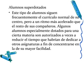 Alumnos superdotados
• Este tipo de alumnos siguen
frecuentemente el currículo normal de su
centro, pero a un ritmo más acelerado que
el resto de sus compañeros. Algunos
alumnos especialmente dotados para una
cierta materia son autorizados a veces a
reducir el tiempo que habrían de dedicar a
otros asignaturas a fin de concentrarse en
la de su mayor facilidad.
 