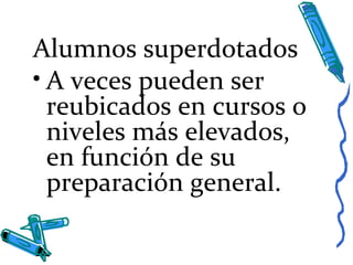 Alumnos superdotados
• A veces pueden ser
reubicados en cursos o
niveles más elevados,
en función de su
preparación general.
 